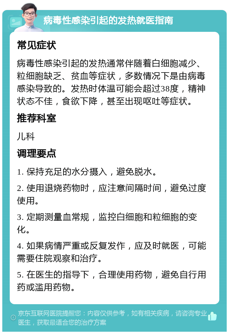 病毒性感染引起的发热就医指南 常见症状 病毒性感染引起的发热通常伴随着白细胞减少、粒细胞缺乏、贫血等症状，多数情况下是由病毒感染导致的。发热时体温可能会超过38度，精神状态不佳，食欲下降，甚至出现呕吐等症状。 推荐科室 儿科 调理要点 1. 保持充足的水分摄入，避免脱水。 2. 使用退烧药物时，应注意间隔时间，避免过度使用。 3. 定期测量血常规，监控白细胞和粒细胞的变化。 4. 如果病情严重或反复发作，应及时就医，可能需要住院观察和治疗。 5. 在医生的指导下，合理使用药物，避免自行用药或滥用药物。