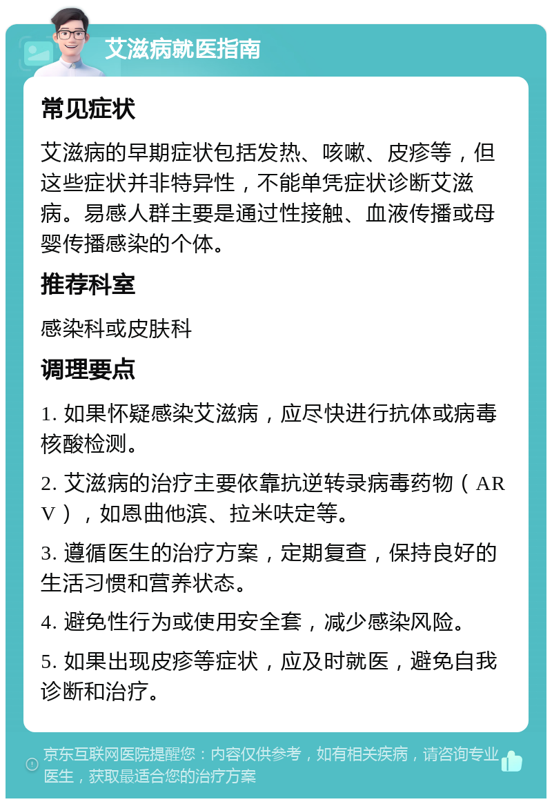 艾滋病就医指南 常见症状 艾滋病的早期症状包括发热、咳嗽、皮疹等，但这些症状并非特异性，不能单凭症状诊断艾滋病。易感人群主要是通过性接触、血液传播或母婴传播感染的个体。 推荐科室 感染科或皮肤科 调理要点 1. 如果怀疑感染艾滋病，应尽快进行抗体或病毒核酸检测。 2. 艾滋病的治疗主要依靠抗逆转录病毒药物（ARV），如恩曲他滨、拉米呋定等。 3. 遵循医生的治疗方案，定期复查，保持良好的生活习惯和营养状态。 4. 避免性行为或使用安全套，减少感染风险。 5. 如果出现皮疹等症状，应及时就医，避免自我诊断和治疗。