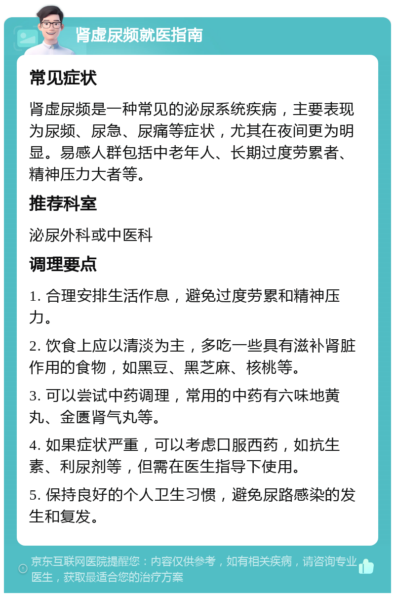 肾虚尿频就医指南 常见症状 肾虚尿频是一种常见的泌尿系统疾病，主要表现为尿频、尿急、尿痛等症状，尤其在夜间更为明显。易感人群包括中老年人、长期过度劳累者、精神压力大者等。 推荐科室 泌尿外科或中医科 调理要点 1. 合理安排生活作息，避免过度劳累和精神压力。 2. 饮食上应以清淡为主，多吃一些具有滋补肾脏作用的食物，如黑豆、黑芝麻、核桃等。 3. 可以尝试中药调理，常用的中药有六味地黄丸、金匮肾气丸等。 4. 如果症状严重，可以考虑口服西药，如抗生素、利尿剂等，但需在医生指导下使用。 5. 保持良好的个人卫生习惯，避免尿路感染的发生和复发。