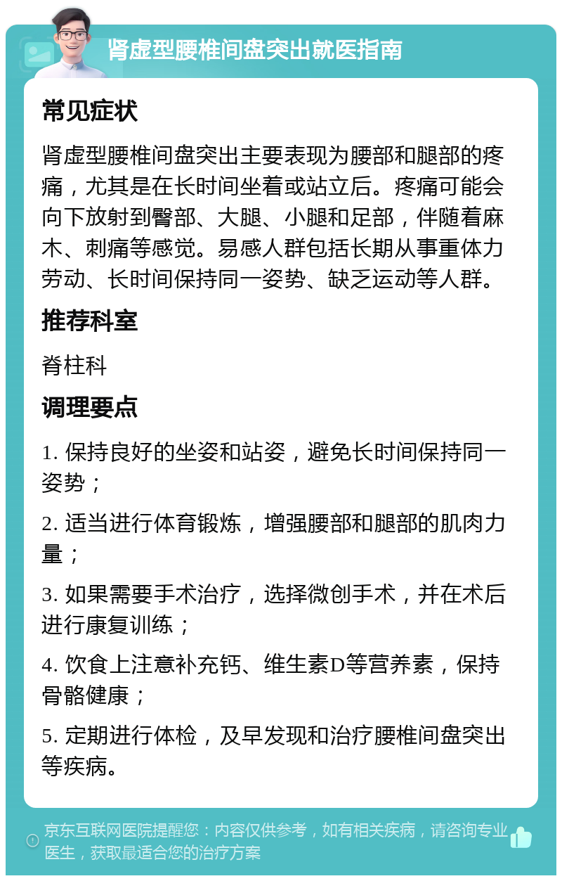 肾虚型腰椎间盘突出就医指南 常见症状 肾虚型腰椎间盘突出主要表现为腰部和腿部的疼痛，尤其是在长时间坐着或站立后。疼痛可能会向下放射到臀部、大腿、小腿和足部，伴随着麻木、刺痛等感觉。易感人群包括长期从事重体力劳动、长时间保持同一姿势、缺乏运动等人群。 推荐科室 脊柱科 调理要点 1. 保持良好的坐姿和站姿，避免长时间保持同一姿势； 2. 适当进行体育锻炼，增强腰部和腿部的肌肉力量； 3. 如果需要手术治疗，选择微创手术，并在术后进行康复训练； 4. 饮食上注意补充钙、维生素D等营养素，保持骨骼健康； 5. 定期进行体检，及早发现和治疗腰椎间盘突出等疾病。