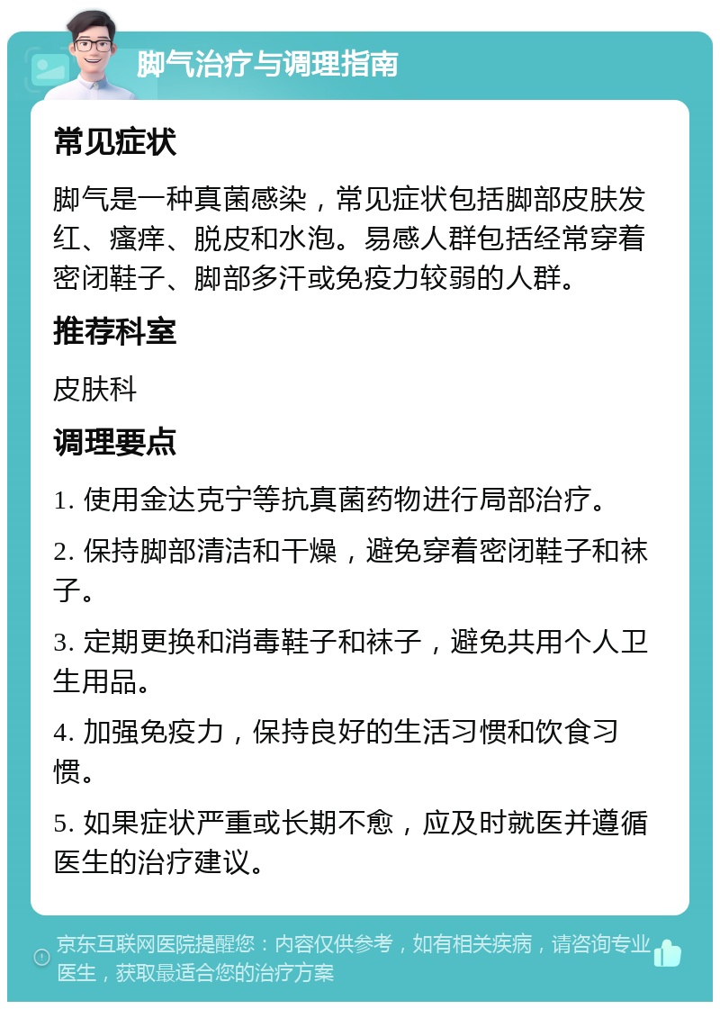 脚气治疗与调理指南 常见症状 脚气是一种真菌感染，常见症状包括脚部皮肤发红、瘙痒、脱皮和水泡。易感人群包括经常穿着密闭鞋子、脚部多汗或免疫力较弱的人群。 推荐科室 皮肤科 调理要点 1. 使用金达克宁等抗真菌药物进行局部治疗。 2. 保持脚部清洁和干燥，避免穿着密闭鞋子和袜子。 3. 定期更换和消毒鞋子和袜子，避免共用个人卫生用品。 4. 加强免疫力，保持良好的生活习惯和饮食习惯。 5. 如果症状严重或长期不愈，应及时就医并遵循医生的治疗建议。