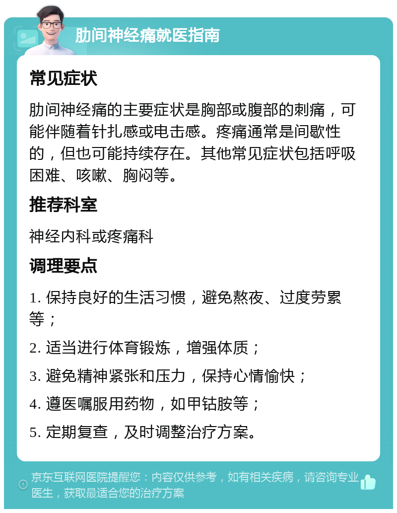 肋间神经痛就医指南 常见症状 肋间神经痛的主要症状是胸部或腹部的刺痛，可能伴随着针扎感或电击感。疼痛通常是间歇性的，但也可能持续存在。其他常见症状包括呼吸困难、咳嗽、胸闷等。 推荐科室 神经内科或疼痛科 调理要点 1. 保持良好的生活习惯，避免熬夜、过度劳累等； 2. 适当进行体育锻炼，增强体质； 3. 避免精神紧张和压力，保持心情愉快； 4. 遵医嘱服用药物，如甲钴胺等； 5. 定期复查，及时调整治疗方案。