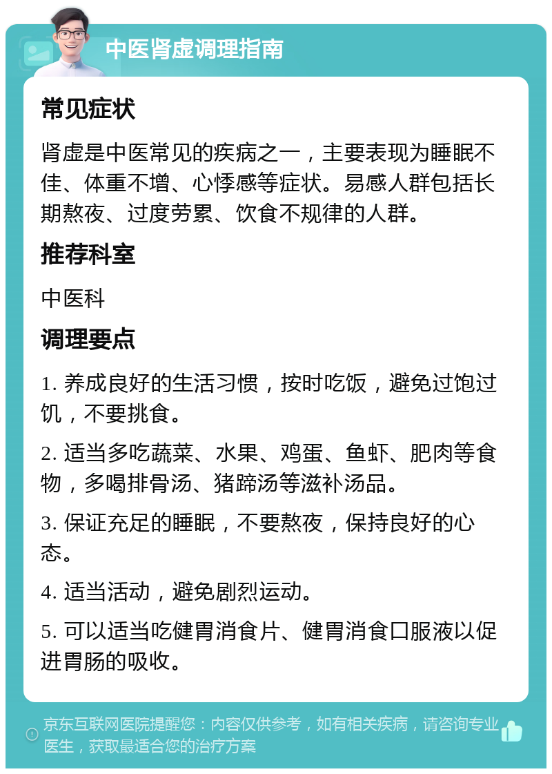 中医肾虚调理指南 常见症状 肾虚是中医常见的疾病之一，主要表现为睡眠不佳、体重不增、心悸感等症状。易感人群包括长期熬夜、过度劳累、饮食不规律的人群。 推荐科室 中医科 调理要点 1. 养成良好的生活习惯，按时吃饭，避免过饱过饥，不要挑食。 2. 适当多吃蔬菜、水果、鸡蛋、鱼虾、肥肉等食物，多喝排骨汤、猪蹄汤等滋补汤品。 3. 保证充足的睡眠，不要熬夜，保持良好的心态。 4. 适当活动，避免剧烈运动。 5. 可以适当吃健胃消食片、健胃消食口服液以促进胃肠的吸收。