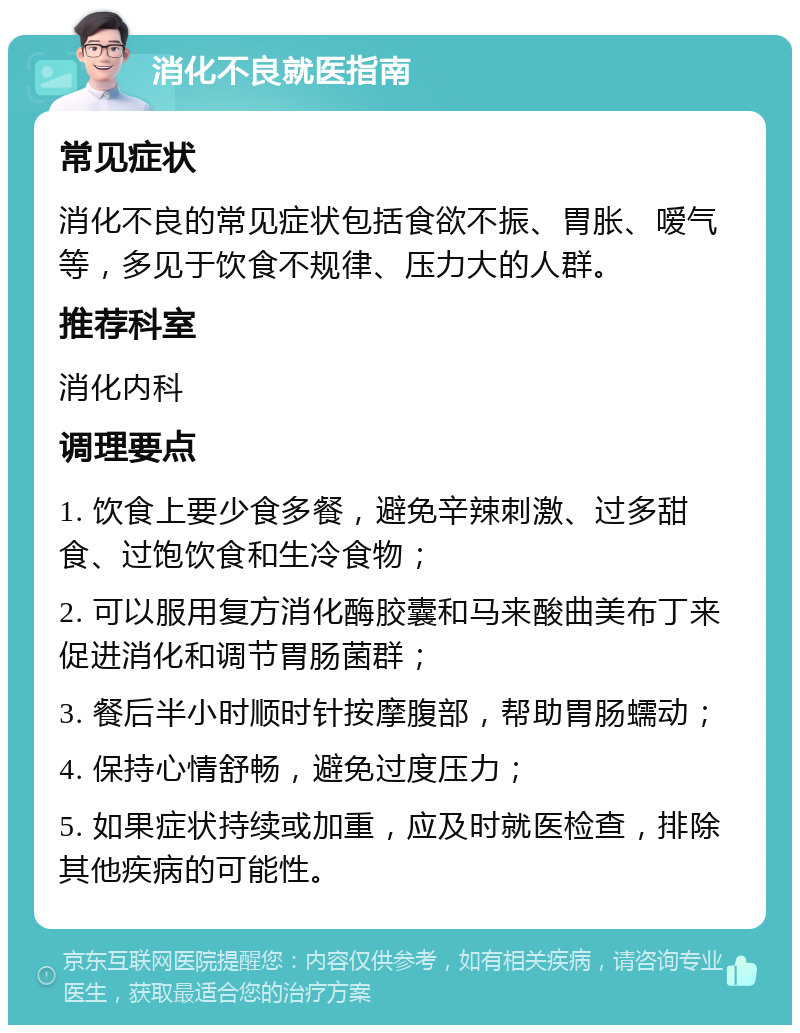 消化不良就医指南 常见症状 消化不良的常见症状包括食欲不振、胃胀、嗳气等，多见于饮食不规律、压力大的人群。 推荐科室 消化内科 调理要点 1. 饮食上要少食多餐，避免辛辣刺激、过多甜食、过饱饮食和生冷食物； 2. 可以服用复方消化酶胶囊和马来酸曲美布丁来促进消化和调节胃肠菌群； 3. 餐后半小时顺时针按摩腹部，帮助胃肠蠕动； 4. 保持心情舒畅，避免过度压力； 5. 如果症状持续或加重，应及时就医检查，排除其他疾病的可能性。