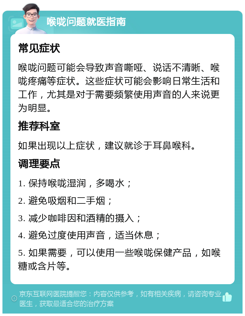 喉咙问题就医指南 常见症状 喉咙问题可能会导致声音嘶哑、说话不清晰、喉咙疼痛等症状。这些症状可能会影响日常生活和工作，尤其是对于需要频繁使用声音的人来说更为明显。 推荐科室 如果出现以上症状，建议就诊于耳鼻喉科。 调理要点 1. 保持喉咙湿润，多喝水； 2. 避免吸烟和二手烟； 3. 减少咖啡因和酒精的摄入； 4. 避免过度使用声音，适当休息； 5. 如果需要，可以使用一些喉咙保健产品，如喉糖或含片等。