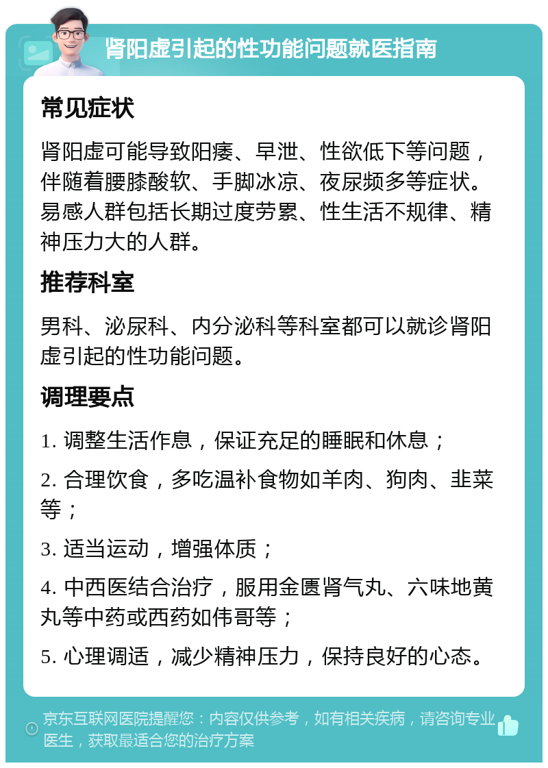 肾阳虚引起的性功能问题就医指南 常见症状 肾阳虚可能导致阳痿、早泄、性欲低下等问题，伴随着腰膝酸软、手脚冰凉、夜尿频多等症状。易感人群包括长期过度劳累、性生活不规律、精神压力大的人群。 推荐科室 男科、泌尿科、内分泌科等科室都可以就诊肾阳虚引起的性功能问题。 调理要点 1. 调整生活作息，保证充足的睡眠和休息； 2. 合理饮食，多吃温补食物如羊肉、狗肉、韭菜等； 3. 适当运动，增强体质； 4. 中西医结合治疗，服用金匮肾气丸、六味地黄丸等中药或西药如伟哥等； 5. 心理调适，减少精神压力，保持良好的心态。