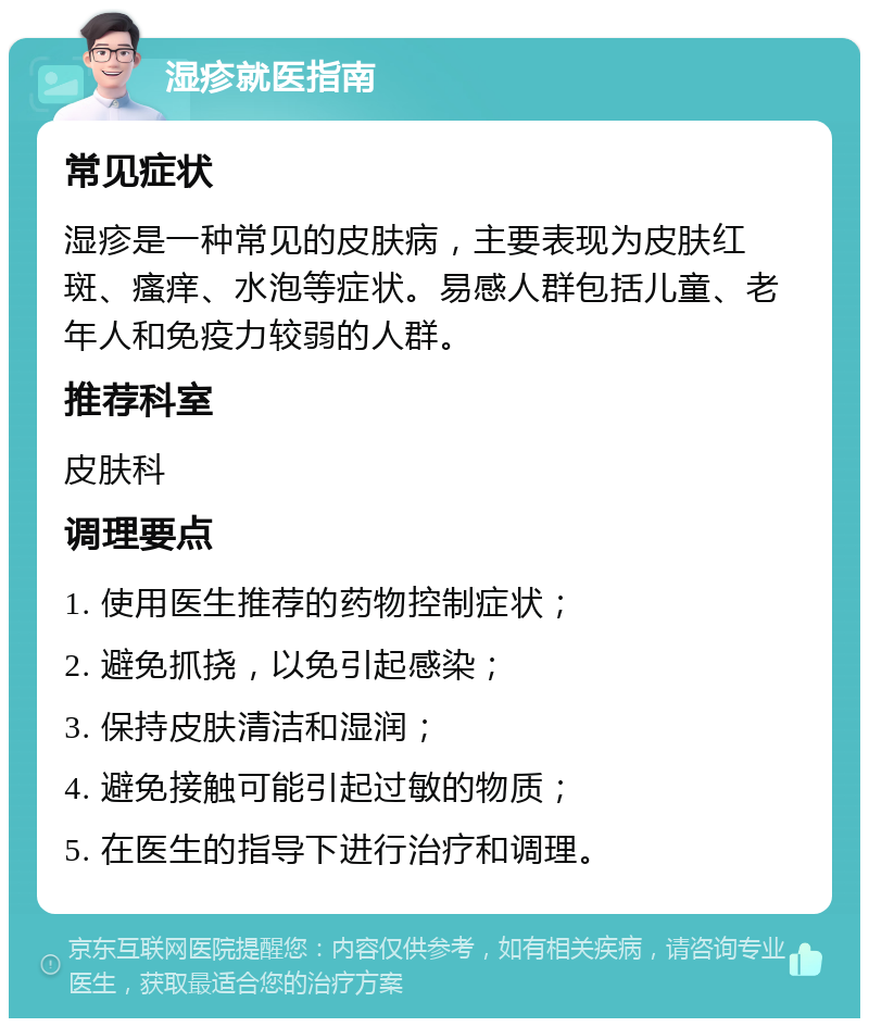 湿疹就医指南 常见症状 湿疹是一种常见的皮肤病，主要表现为皮肤红斑、瘙痒、水泡等症状。易感人群包括儿童、老年人和免疫力较弱的人群。 推荐科室 皮肤科 调理要点 1. 使用医生推荐的药物控制症状； 2. 避免抓挠，以免引起感染； 3. 保持皮肤清洁和湿润； 4. 避免接触可能引起过敏的物质； 5. 在医生的指导下进行治疗和调理。