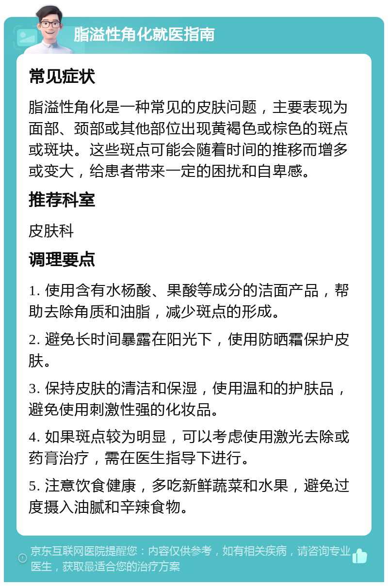 脂溢性角化就医指南 常见症状 脂溢性角化是一种常见的皮肤问题，主要表现为面部、颈部或其他部位出现黄褐色或棕色的斑点或斑块。这些斑点可能会随着时间的推移而增多或变大，给患者带来一定的困扰和自卑感。 推荐科室 皮肤科 调理要点 1. 使用含有水杨酸、果酸等成分的洁面产品，帮助去除角质和油脂，减少斑点的形成。 2. 避免长时间暴露在阳光下，使用防晒霜保护皮肤。 3. 保持皮肤的清洁和保湿，使用温和的护肤品，避免使用刺激性强的化妆品。 4. 如果斑点较为明显，可以考虑使用激光去除或药膏治疗，需在医生指导下进行。 5. 注意饮食健康，多吃新鲜蔬菜和水果，避免过度摄入油腻和辛辣食物。