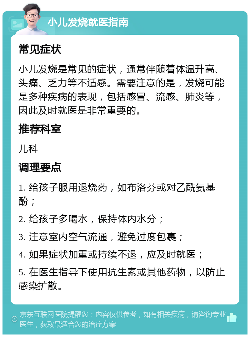 小儿发烧就医指南 常见症状 小儿发烧是常见的症状，通常伴随着体温升高、头痛、乏力等不适感。需要注意的是，发烧可能是多种疾病的表现，包括感冒、流感、肺炎等，因此及时就医是非常重要的。 推荐科室 儿科 调理要点 1. 给孩子服用退烧药，如布洛芬或对乙酰氨基酚； 2. 给孩子多喝水，保持体内水分； 3. 注意室内空气流通，避免过度包裹； 4. 如果症状加重或持续不退，应及时就医； 5. 在医生指导下使用抗生素或其他药物，以防止感染扩散。