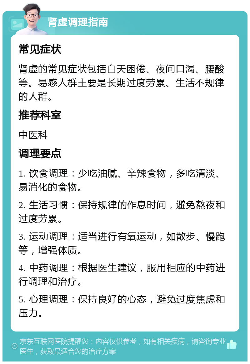 肾虚调理指南 常见症状 肾虚的常见症状包括白天困倦、夜间口渴、腰酸等。易感人群主要是长期过度劳累、生活不规律的人群。 推荐科室 中医科 调理要点 1. 饮食调理：少吃油腻、辛辣食物，多吃清淡、易消化的食物。 2. 生活习惯：保持规律的作息时间，避免熬夜和过度劳累。 3. 运动调理：适当进行有氧运动，如散步、慢跑等，增强体质。 4. 中药调理：根据医生建议，服用相应的中药进行调理和治疗。 5. 心理调理：保持良好的心态，避免过度焦虑和压力。