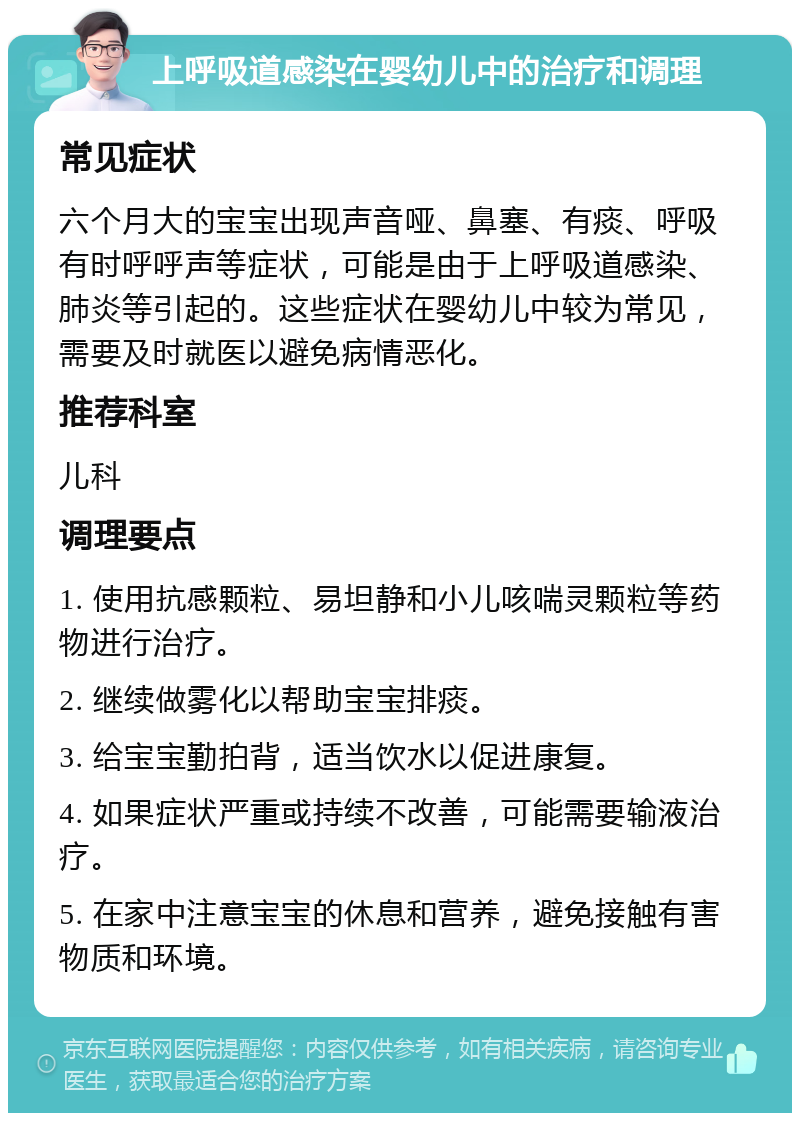 上呼吸道感染在婴幼儿中的治疗和调理 常见症状 六个月大的宝宝出现声音哑、鼻塞、有痰、呼吸有时呼呼声等症状，可能是由于上呼吸道感染、肺炎等引起的。这些症状在婴幼儿中较为常见，需要及时就医以避免病情恶化。 推荐科室 儿科 调理要点 1. 使用抗感颗粒、易坦静和小儿咳喘灵颗粒等药物进行治疗。 2. 继续做雾化以帮助宝宝排痰。 3. 给宝宝勤拍背，适当饮水以促进康复。 4. 如果症状严重或持续不改善，可能需要输液治疗。 5. 在家中注意宝宝的休息和营养，避免接触有害物质和环境。