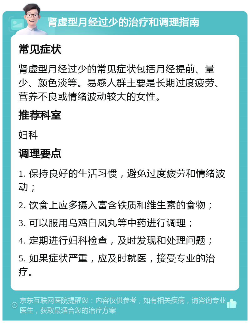 肾虚型月经过少的治疗和调理指南 常见症状 肾虚型月经过少的常见症状包括月经提前、量少、颜色淡等。易感人群主要是长期过度疲劳、营养不良或情绪波动较大的女性。 推荐科室 妇科 调理要点 1. 保持良好的生活习惯，避免过度疲劳和情绪波动； 2. 饮食上应多摄入富含铁质和维生素的食物； 3. 可以服用乌鸡白凤丸等中药进行调理； 4. 定期进行妇科检查，及时发现和处理问题； 5. 如果症状严重，应及时就医，接受专业的治疗。