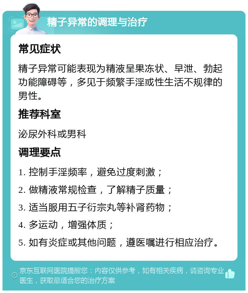 精子异常的调理与治疗 常见症状 精子异常可能表现为精液呈果冻状、早泄、勃起功能障碍等，多见于频繁手淫或性生活不规律的男性。 推荐科室 泌尿外科或男科 调理要点 1. 控制手淫频率，避免过度刺激； 2. 做精液常规检查，了解精子质量； 3. 适当服用五子衍宗丸等补肾药物； 4. 多运动，增强体质； 5. 如有炎症或其他问题，遵医嘱进行相应治疗。