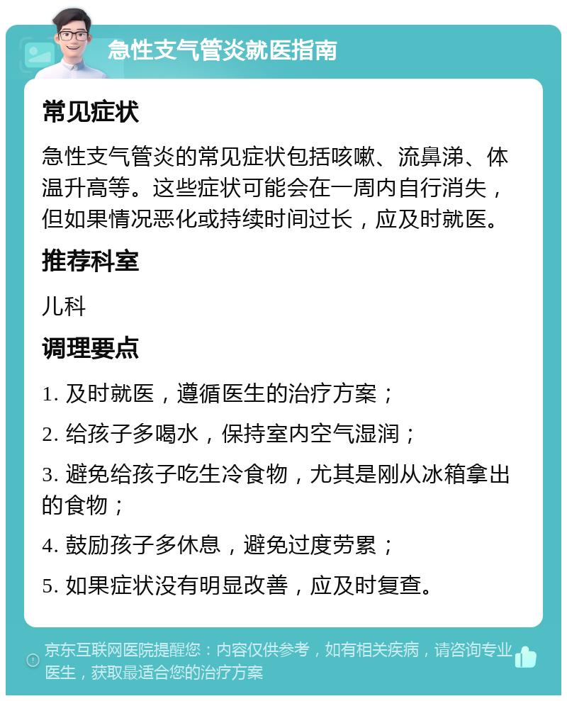 急性支气管炎就医指南 常见症状 急性支气管炎的常见症状包括咳嗽、流鼻涕、体温升高等。这些症状可能会在一周内自行消失，但如果情况恶化或持续时间过长，应及时就医。 推荐科室 儿科 调理要点 1. 及时就医，遵循医生的治疗方案； 2. 给孩子多喝水，保持室内空气湿润； 3. 避免给孩子吃生冷食物，尤其是刚从冰箱拿出的食物； 4. 鼓励孩子多休息，避免过度劳累； 5. 如果症状没有明显改善，应及时复查。