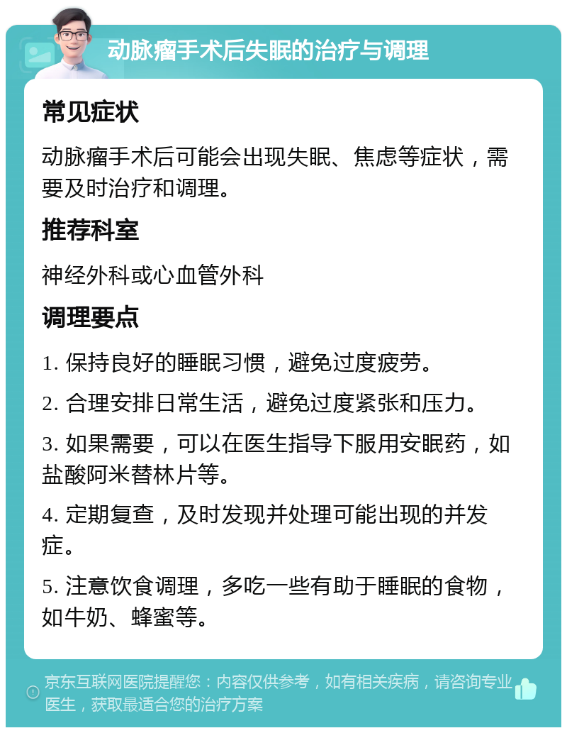 动脉瘤手术后失眠的治疗与调理 常见症状 动脉瘤手术后可能会出现失眠、焦虑等症状，需要及时治疗和调理。 推荐科室 神经外科或心血管外科 调理要点 1. 保持良好的睡眠习惯，避免过度疲劳。 2. 合理安排日常生活，避免过度紧张和压力。 3. 如果需要，可以在医生指导下服用安眠药，如盐酸阿米替林片等。 4. 定期复查，及时发现并处理可能出现的并发症。 5. 注意饮食调理，多吃一些有助于睡眠的食物，如牛奶、蜂蜜等。