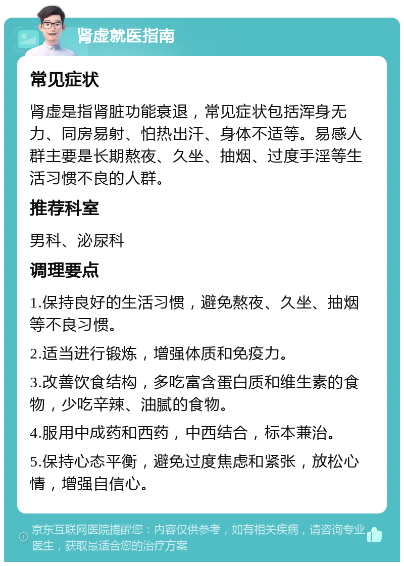 肾虚就医指南 常见症状 肾虚是指肾脏功能衰退，常见症状包括浑身无力、同房易射、怕热出汗、身体不适等。易感人群主要是长期熬夜、久坐、抽烟、过度手淫等生活习惯不良的人群。 推荐科室 男科、泌尿科 调理要点 1.保持良好的生活习惯，避免熬夜、久坐、抽烟等不良习惯。 2.适当进行锻炼，增强体质和免疫力。 3.改善饮食结构，多吃富含蛋白质和维生素的食物，少吃辛辣、油腻的食物。 4.服用中成药和西药，中西结合，标本兼治。 5.保持心态平衡，避免过度焦虑和紧张，放松心情，增强自信心。