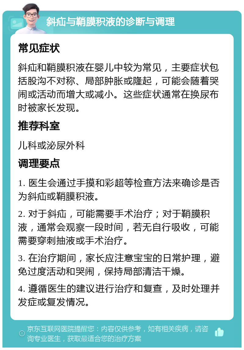 斜疝与鞘膜积液的诊断与调理 常见症状 斜疝和鞘膜积液在婴儿中较为常见，主要症状包括股沟不对称、局部肿胀或隆起，可能会随着哭闹或活动而增大或减小。这些症状通常在换尿布时被家长发现。 推荐科室 儿科或泌尿外科 调理要点 1. 医生会通过手摸和彩超等检查方法来确诊是否为斜疝或鞘膜积液。 2. 对于斜疝，可能需要手术治疗；对于鞘膜积液，通常会观察一段时间，若无自行吸收，可能需要穿刺抽液或手术治疗。 3. 在治疗期间，家长应注意宝宝的日常护理，避免过度活动和哭闹，保持局部清洁干燥。 4. 遵循医生的建议进行治疗和复查，及时处理并发症或复发情况。