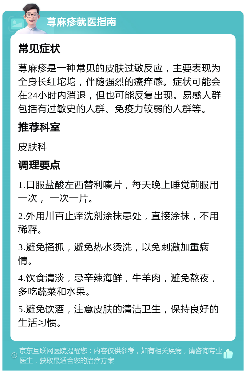 荨麻疹就医指南 常见症状 荨麻疹是一种常见的皮肤过敏反应，主要表现为全身长红坨坨，伴随强烈的瘙痒感。症状可能会在24小时内消退，但也可能反复出现。易感人群包括有过敏史的人群、免疫力较弱的人群等。 推荐科室 皮肤科 调理要点 1.口服盐酸左西替利嗪片，每天晚上睡觉前服用一次， 一次一片。 2.外用川百止痒洗剂涂抹患处，直接涂抹，不用稀释。 3.避免搔抓，避免热水烫洗，以免刺激加重病情。 4.饮食清淡，忌辛辣海鲜，牛羊肉，避免熬夜，多吃蔬菜和水果。 5.避免饮酒，注意皮肤的清洁卫生，保持良好的生活习惯。