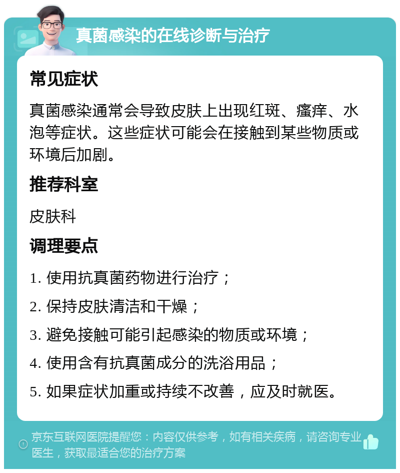 真菌感染的在线诊断与治疗 常见症状 真菌感染通常会导致皮肤上出现红斑、瘙痒、水泡等症状。这些症状可能会在接触到某些物质或环境后加剧。 推荐科室 皮肤科 调理要点 1. 使用抗真菌药物进行治疗； 2. 保持皮肤清洁和干燥； 3. 避免接触可能引起感染的物质或环境； 4. 使用含有抗真菌成分的洗浴用品； 5. 如果症状加重或持续不改善，应及时就医。