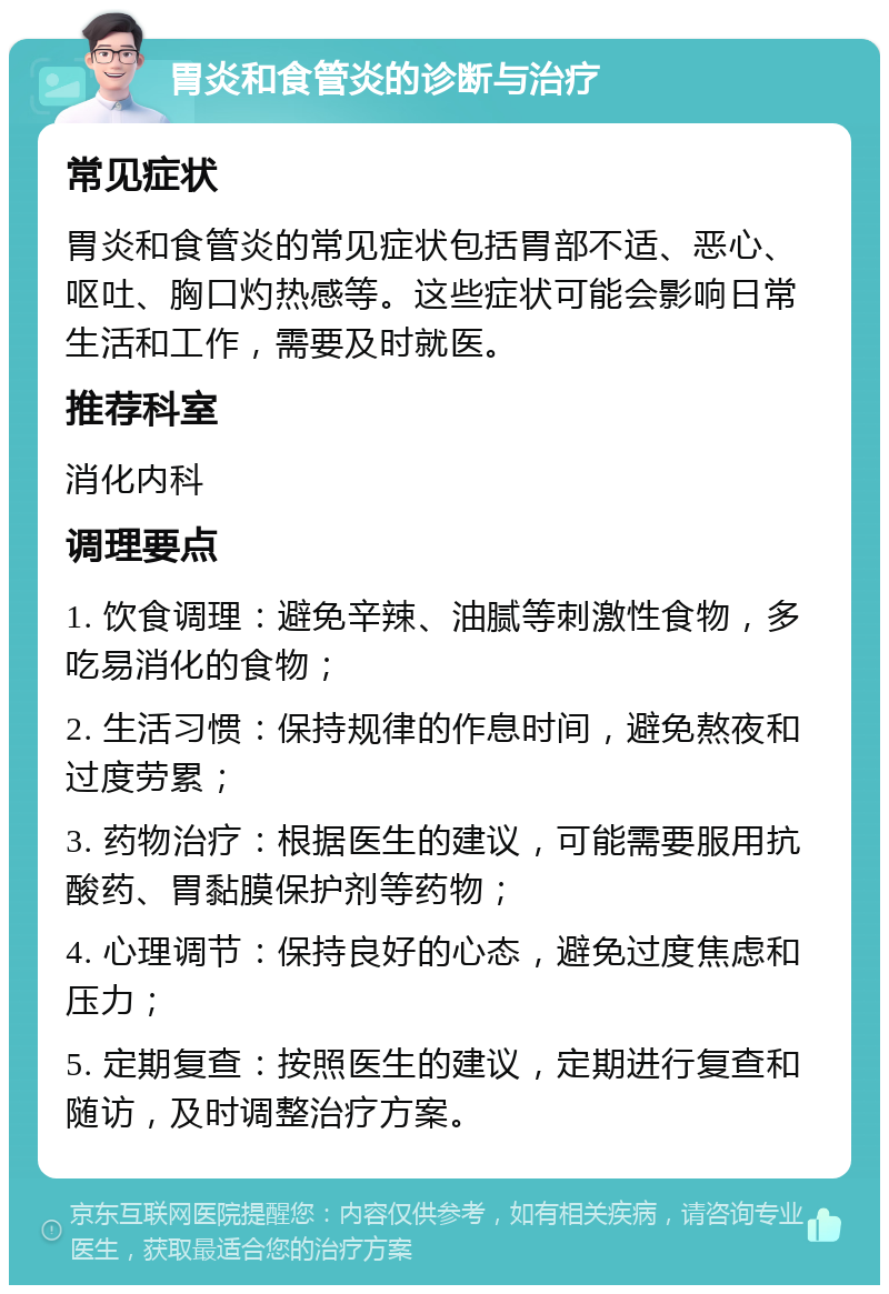 胃炎和食管炎的诊断与治疗 常见症状 胃炎和食管炎的常见症状包括胃部不适、恶心、呕吐、胸口灼热感等。这些症状可能会影响日常生活和工作，需要及时就医。 推荐科室 消化内科 调理要点 1. 饮食调理：避免辛辣、油腻等刺激性食物，多吃易消化的食物； 2. 生活习惯：保持规律的作息时间，避免熬夜和过度劳累； 3. 药物治疗：根据医生的建议，可能需要服用抗酸药、胃黏膜保护剂等药物； 4. 心理调节：保持良好的心态，避免过度焦虑和压力； 5. 定期复查：按照医生的建议，定期进行复查和随访，及时调整治疗方案。