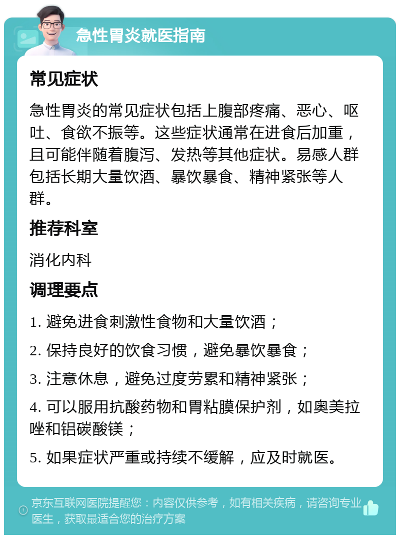 急性胃炎就医指南 常见症状 急性胃炎的常见症状包括上腹部疼痛、恶心、呕吐、食欲不振等。这些症状通常在进食后加重，且可能伴随着腹泻、发热等其他症状。易感人群包括长期大量饮酒、暴饮暴食、精神紧张等人群。 推荐科室 消化内科 调理要点 1. 避免进食刺激性食物和大量饮酒； 2. 保持良好的饮食习惯，避免暴饮暴食； 3. 注意休息，避免过度劳累和精神紧张； 4. 可以服用抗酸药物和胃粘膜保护剂，如奥美拉唑和铝碳酸镁； 5. 如果症状严重或持续不缓解，应及时就医。