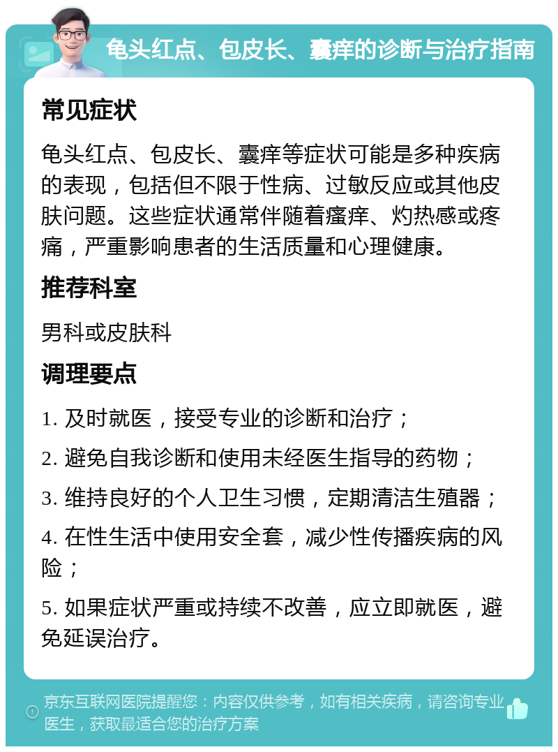 龟头红点、包皮长、囊痒的诊断与治疗指南 常见症状 龟头红点、包皮长、囊痒等症状可能是多种疾病的表现，包括但不限于性病、过敏反应或其他皮肤问题。这些症状通常伴随着瘙痒、灼热感或疼痛，严重影响患者的生活质量和心理健康。 推荐科室 男科或皮肤科 调理要点 1. 及时就医，接受专业的诊断和治疗； 2. 避免自我诊断和使用未经医生指导的药物； 3. 维持良好的个人卫生习惯，定期清洁生殖器； 4. 在性生活中使用安全套，减少性传播疾病的风险； 5. 如果症状严重或持续不改善，应立即就医，避免延误治疗。