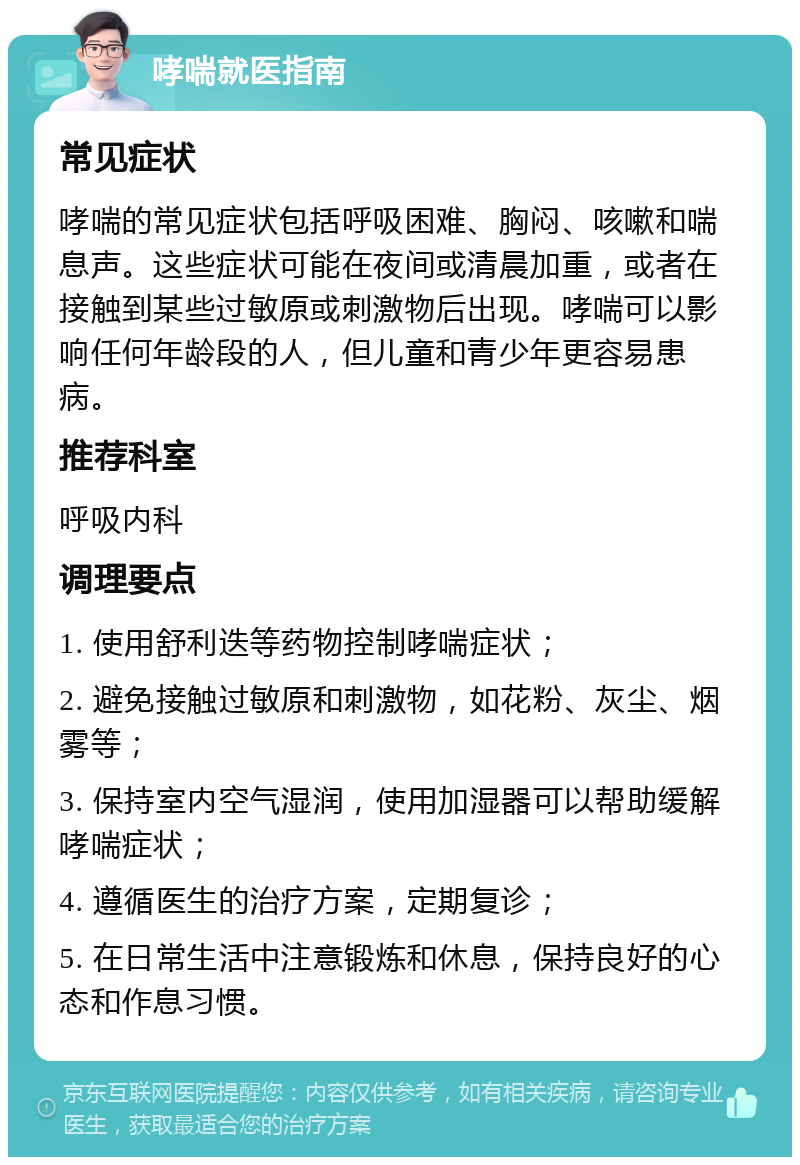 哮喘就医指南 常见症状 哮喘的常见症状包括呼吸困难、胸闷、咳嗽和喘息声。这些症状可能在夜间或清晨加重，或者在接触到某些过敏原或刺激物后出现。哮喘可以影响任何年龄段的人，但儿童和青少年更容易患病。 推荐科室 呼吸内科 调理要点 1. 使用舒利迭等药物控制哮喘症状； 2. 避免接触过敏原和刺激物，如花粉、灰尘、烟雾等； 3. 保持室内空气湿润，使用加湿器可以帮助缓解哮喘症状； 4. 遵循医生的治疗方案，定期复诊； 5. 在日常生活中注意锻炼和休息，保持良好的心态和作息习惯。