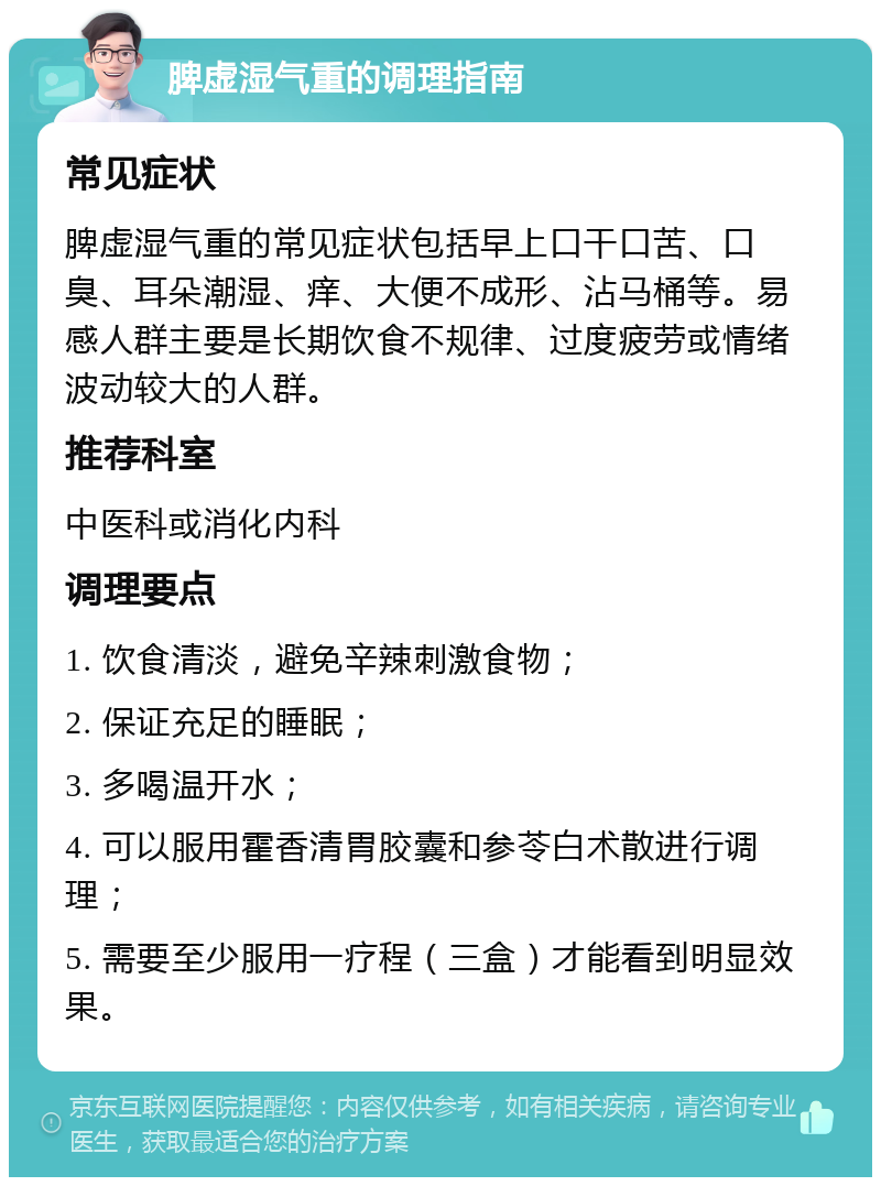 脾虚湿气重的调理指南 常见症状 脾虚湿气重的常见症状包括早上口干口苦、口臭、耳朵潮湿、痒、大便不成形、沾马桶等。易感人群主要是长期饮食不规律、过度疲劳或情绪波动较大的人群。 推荐科室 中医科或消化内科 调理要点 1. 饮食清淡，避免辛辣刺激食物； 2. 保证充足的睡眠； 3. 多喝温开水； 4. 可以服用霍香清胃胶囊和参苓白术散进行调理； 5. 需要至少服用一疗程（三盒）才能看到明显效果。