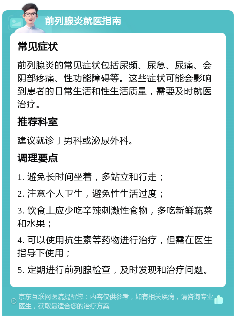 前列腺炎就医指南 常见症状 前列腺炎的常见症状包括尿频、尿急、尿痛、会阴部疼痛、性功能障碍等。这些症状可能会影响到患者的日常生活和性生活质量，需要及时就医治疗。 推荐科室 建议就诊于男科或泌尿外科。 调理要点 1. 避免长时间坐着，多站立和行走； 2. 注意个人卫生，避免性生活过度； 3. 饮食上应少吃辛辣刺激性食物，多吃新鲜蔬菜和水果； 4. 可以使用抗生素等药物进行治疗，但需在医生指导下使用； 5. 定期进行前列腺检查，及时发现和治疗问题。