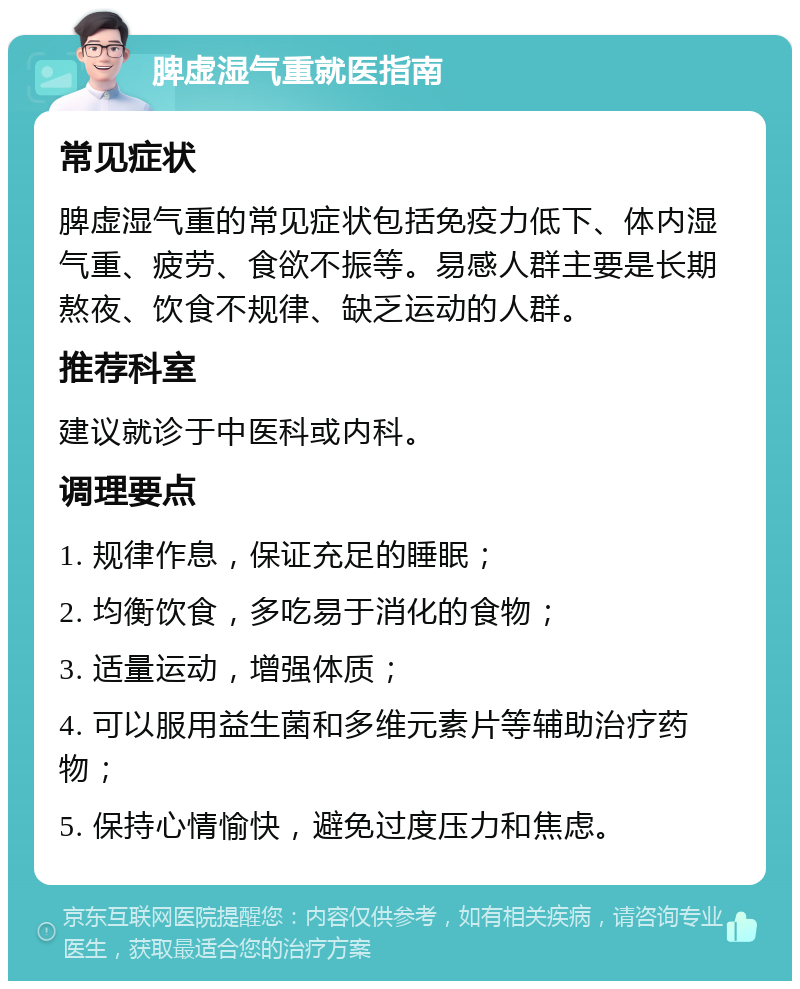 脾虚湿气重就医指南 常见症状 脾虚湿气重的常见症状包括免疫力低下、体内湿气重、疲劳、食欲不振等。易感人群主要是长期熬夜、饮食不规律、缺乏运动的人群。 推荐科室 建议就诊于中医科或内科。 调理要点 1. 规律作息，保证充足的睡眠； 2. 均衡饮食，多吃易于消化的食物； 3. 适量运动，增强体质； 4. 可以服用益生菌和多维元素片等辅助治疗药物； 5. 保持心情愉快，避免过度压力和焦虑。