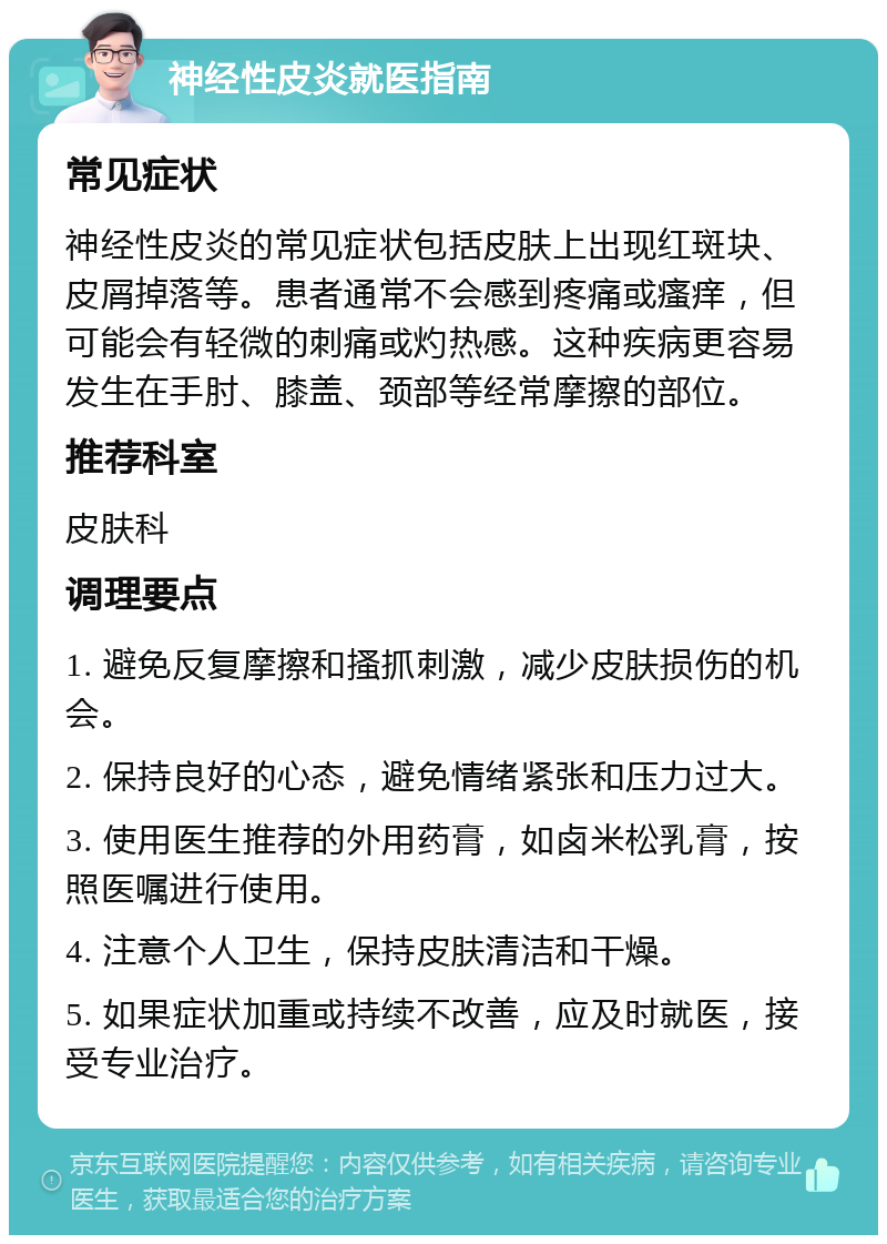 神经性皮炎就医指南 常见症状 神经性皮炎的常见症状包括皮肤上出现红斑块、皮屑掉落等。患者通常不会感到疼痛或瘙痒，但可能会有轻微的刺痛或灼热感。这种疾病更容易发生在手肘、膝盖、颈部等经常摩擦的部位。 推荐科室 皮肤科 调理要点 1. 避免反复摩擦和搔抓刺激，减少皮肤损伤的机会。 2. 保持良好的心态，避免情绪紧张和压力过大。 3. 使用医生推荐的外用药膏，如卤米松乳膏，按照医嘱进行使用。 4. 注意个人卫生，保持皮肤清洁和干燥。 5. 如果症状加重或持续不改善，应及时就医，接受专业治疗。