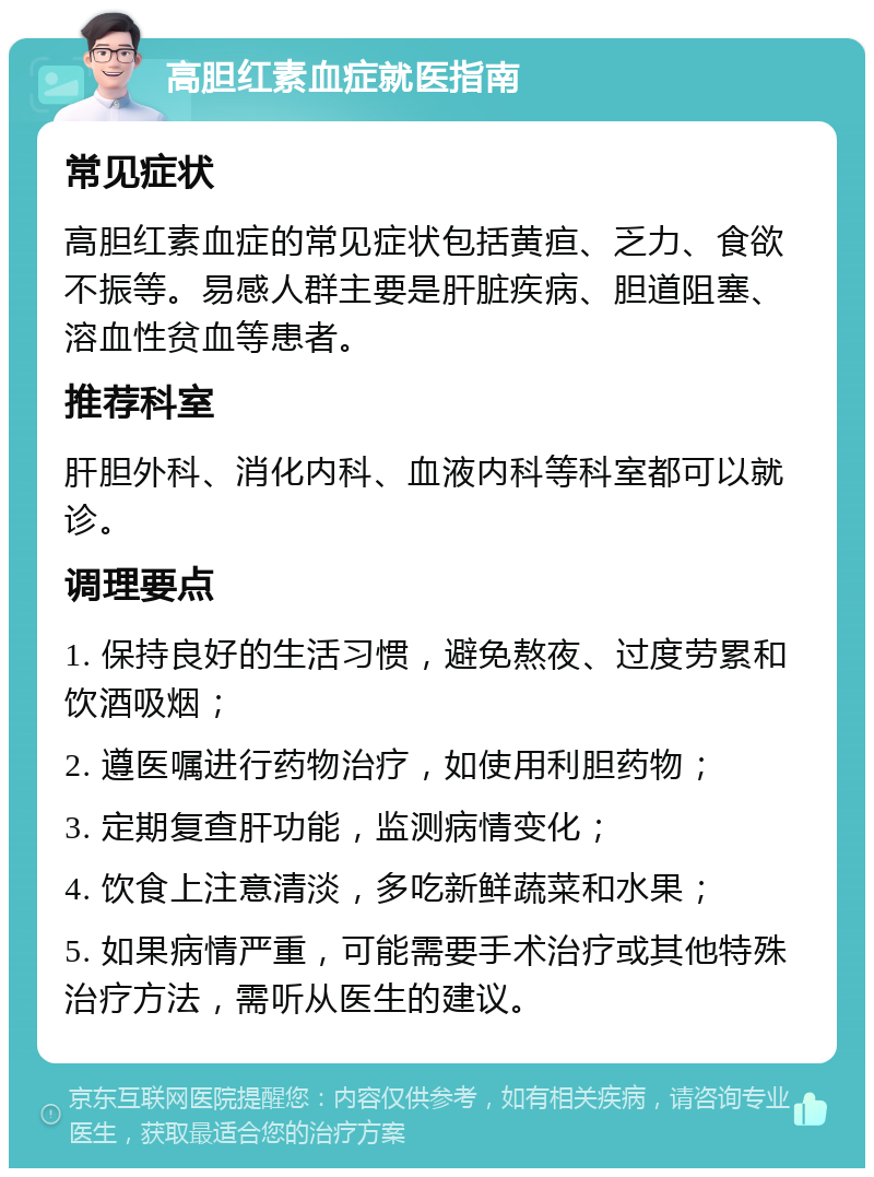 高胆红素血症就医指南 常见症状 高胆红素血症的常见症状包括黄疸、乏力、食欲不振等。易感人群主要是肝脏疾病、胆道阻塞、溶血性贫血等患者。 推荐科室 肝胆外科、消化内科、血液内科等科室都可以就诊。 调理要点 1. 保持良好的生活习惯，避免熬夜、过度劳累和饮酒吸烟； 2. 遵医嘱进行药物治疗，如使用利胆药物； 3. 定期复查肝功能，监测病情变化； 4. 饮食上注意清淡，多吃新鲜蔬菜和水果； 5. 如果病情严重，可能需要手术治疗或其他特殊治疗方法，需听从医生的建议。