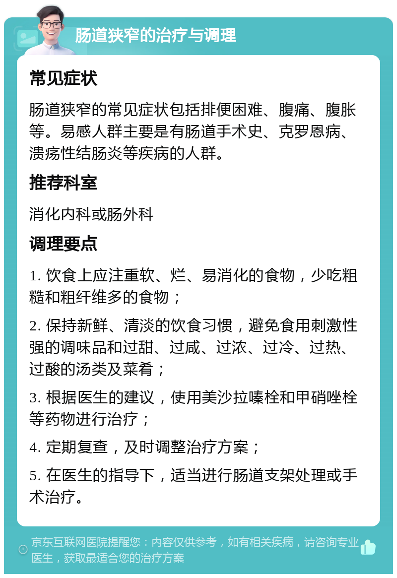 肠道狭窄的治疗与调理 常见症状 肠道狭窄的常见症状包括排便困难、腹痛、腹胀等。易感人群主要是有肠道手术史、克罗恩病、溃疡性结肠炎等疾病的人群。 推荐科室 消化内科或肠外科 调理要点 1. 饮食上应注重软、烂、易消化的食物，少吃粗糙和粗纤维多的食物； 2. 保持新鲜、清淡的饮食习惯，避免食用刺激性强的调味品和过甜、过咸、过浓、过冷、过热、过酸的汤类及菜肴； 3. 根据医生的建议，使用美沙拉嗪栓和甲硝唑栓等药物进行治疗； 4. 定期复查，及时调整治疗方案； 5. 在医生的指导下，适当进行肠道支架处理或手术治疗。