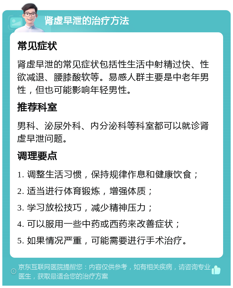 肾虚早泄的治疗方法 常见症状 肾虚早泄的常见症状包括性生活中射精过快、性欲减退、腰膝酸软等。易感人群主要是中老年男性，但也可能影响年轻男性。 推荐科室 男科、泌尿外科、内分泌科等科室都可以就诊肾虚早泄问题。 调理要点 1. 调整生活习惯，保持规律作息和健康饮食； 2. 适当进行体育锻炼，增强体质； 3. 学习放松技巧，减少精神压力； 4. 可以服用一些中药或西药来改善症状； 5. 如果情况严重，可能需要进行手术治疗。