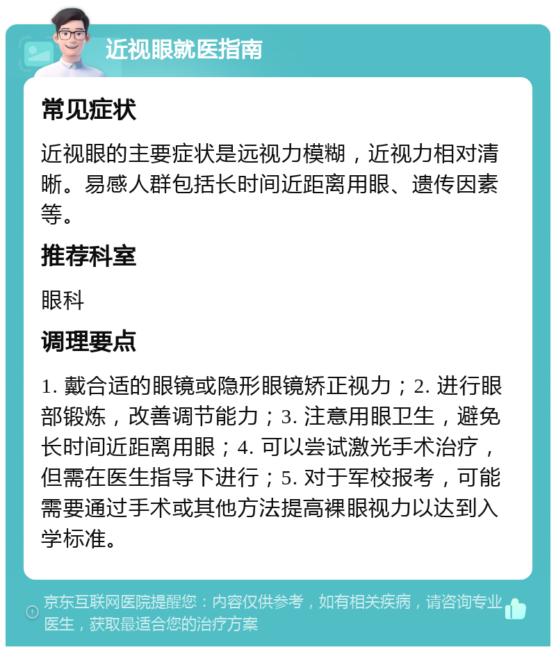 近视眼就医指南 常见症状 近视眼的主要症状是远视力模糊，近视力相对清晰。易感人群包括长时间近距离用眼、遗传因素等。 推荐科室 眼科 调理要点 1. 戴合适的眼镜或隐形眼镜矫正视力；2. 进行眼部锻炼，改善调节能力；3. 注意用眼卫生，避免长时间近距离用眼；4. 可以尝试激光手术治疗，但需在医生指导下进行；5. 对于军校报考，可能需要通过手术或其他方法提高裸眼视力以达到入学标准。