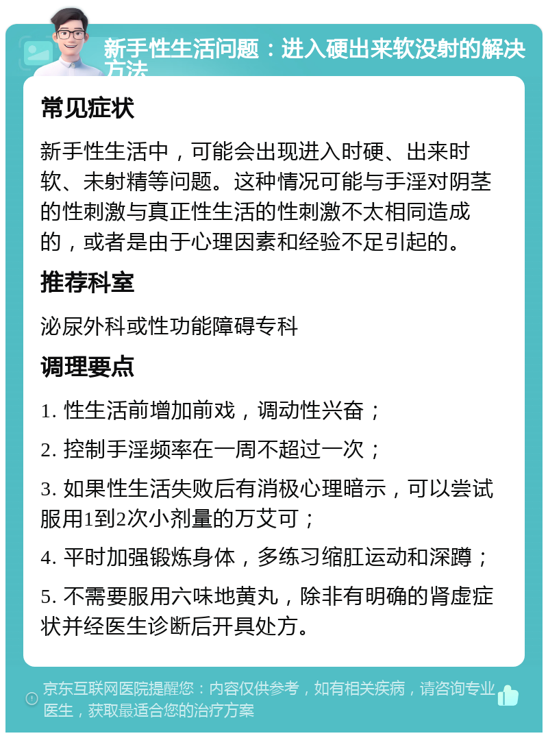 新手性生活问题：进入硬出来软没射的解决方法 常见症状 新手性生活中，可能会出现进入时硬、出来时软、未射精等问题。这种情况可能与手淫对阴茎的性刺激与真正性生活的性刺激不太相同造成的，或者是由于心理因素和经验不足引起的。 推荐科室 泌尿外科或性功能障碍专科 调理要点 1. 性生活前增加前戏，调动性兴奋； 2. 控制手淫频率在一周不超过一次； 3. 如果性生活失败后有消极心理暗示，可以尝试服用1到2次小剂量的万艾可； 4. 平时加强锻炼身体，多练习缩肛运动和深蹲； 5. 不需要服用六味地黄丸，除非有明确的肾虚症状并经医生诊断后开具处方。