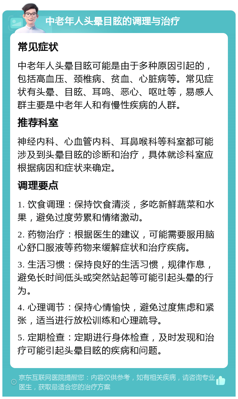 中老年人头晕目眩的调理与治疗 常见症状 中老年人头晕目眩可能是由于多种原因引起的，包括高血压、颈椎病、贫血、心脏病等。常见症状有头晕、目眩、耳鸣、恶心、呕吐等，易感人群主要是中老年人和有慢性疾病的人群。 推荐科室 神经内科、心血管内科、耳鼻喉科等科室都可能涉及到头晕目眩的诊断和治疗，具体就诊科室应根据病因和症状来确定。 调理要点 1. 饮食调理：保持饮食清淡，多吃新鲜蔬菜和水果，避免过度劳累和情绪激动。 2. 药物治疗：根据医生的建议，可能需要服用脑心舒口服液等药物来缓解症状和治疗疾病。 3. 生活习惯：保持良好的生活习惯，规律作息，避免长时间低头或突然站起等可能引起头晕的行为。 4. 心理调节：保持心情愉快，避免过度焦虑和紧张，适当进行放松训练和心理疏导。 5. 定期检查：定期进行身体检查，及时发现和治疗可能引起头晕目眩的疾病和问题。