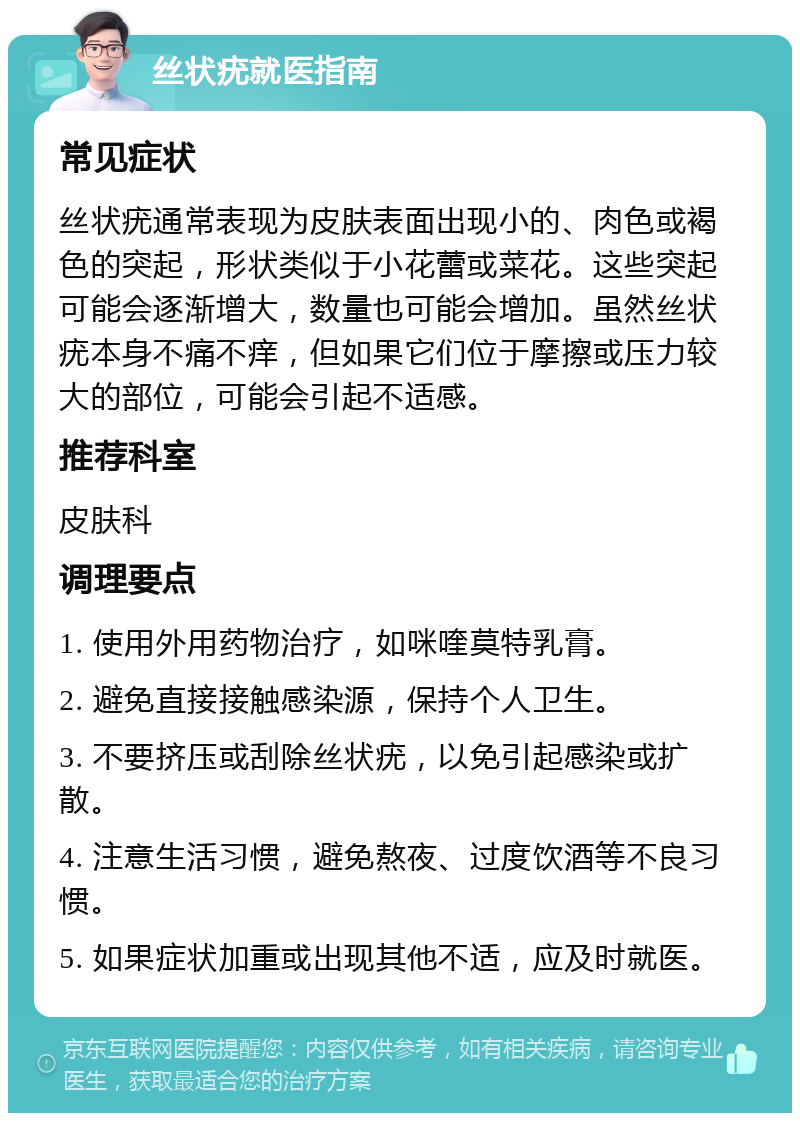 丝状疣就医指南 常见症状 丝状疣通常表现为皮肤表面出现小的、肉色或褐色的突起，形状类似于小花蕾或菜花。这些突起可能会逐渐增大，数量也可能会增加。虽然丝状疣本身不痛不痒，但如果它们位于摩擦或压力较大的部位，可能会引起不适感。 推荐科室 皮肤科 调理要点 1. 使用外用药物治疗，如咪喹莫特乳膏。 2. 避免直接接触感染源，保持个人卫生。 3. 不要挤压或刮除丝状疣，以免引起感染或扩散。 4. 注意生活习惯，避免熬夜、过度饮酒等不良习惯。 5. 如果症状加重或出现其他不适，应及时就医。