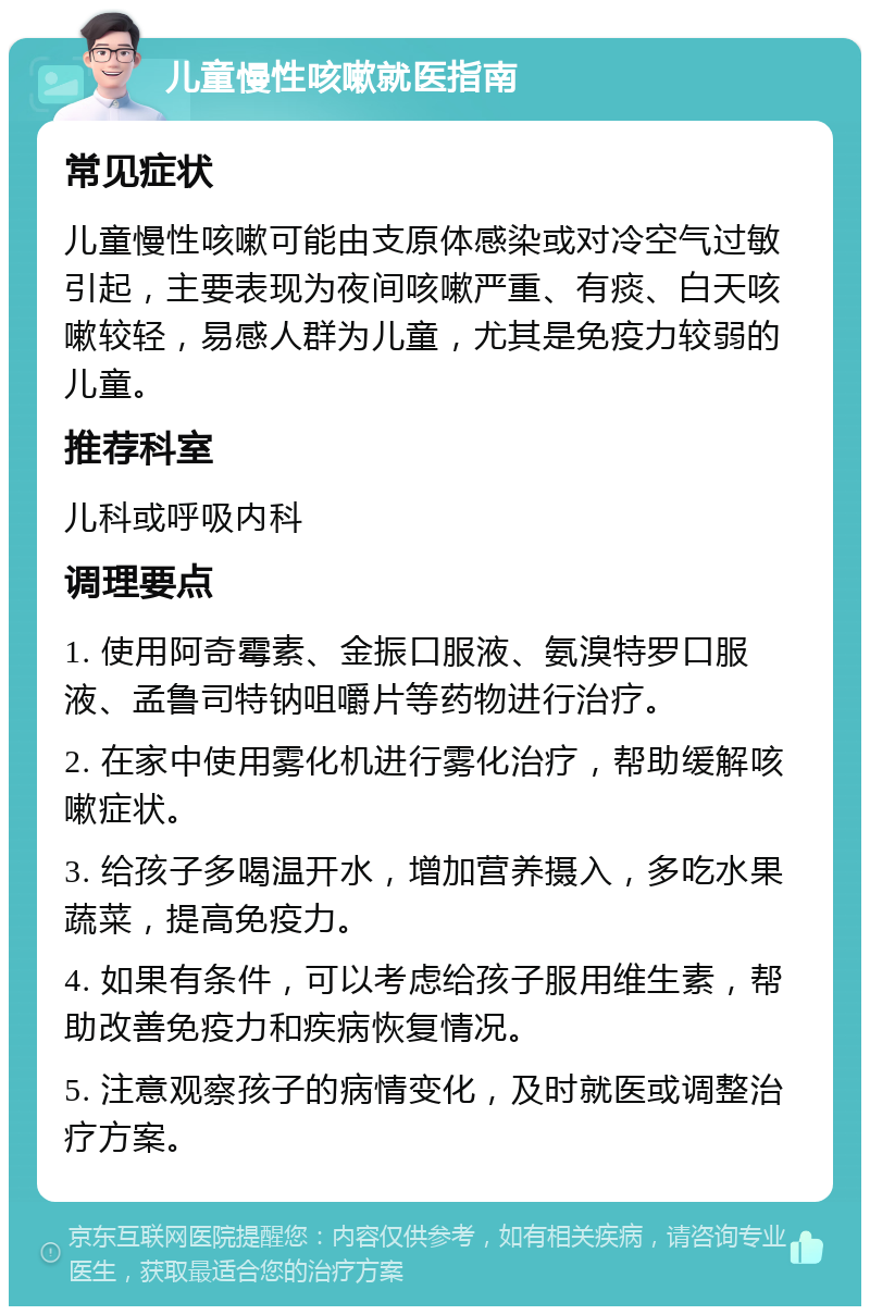 儿童慢性咳嗽就医指南 常见症状 儿童慢性咳嗽可能由支原体感染或对冷空气过敏引起，主要表现为夜间咳嗽严重、有痰、白天咳嗽较轻，易感人群为儿童，尤其是免疫力较弱的儿童。 推荐科室 儿科或呼吸内科 调理要点 1. 使用阿奇霉素、金振口服液、氨溴特罗口服液、孟鲁司特钠咀嚼片等药物进行治疗。 2. 在家中使用雾化机进行雾化治疗，帮助缓解咳嗽症状。 3. 给孩子多喝温开水，增加营养摄入，多吃水果蔬菜，提高免疫力。 4. 如果有条件，可以考虑给孩子服用维生素，帮助改善免疫力和疾病恢复情况。 5. 注意观察孩子的病情变化，及时就医或调整治疗方案。