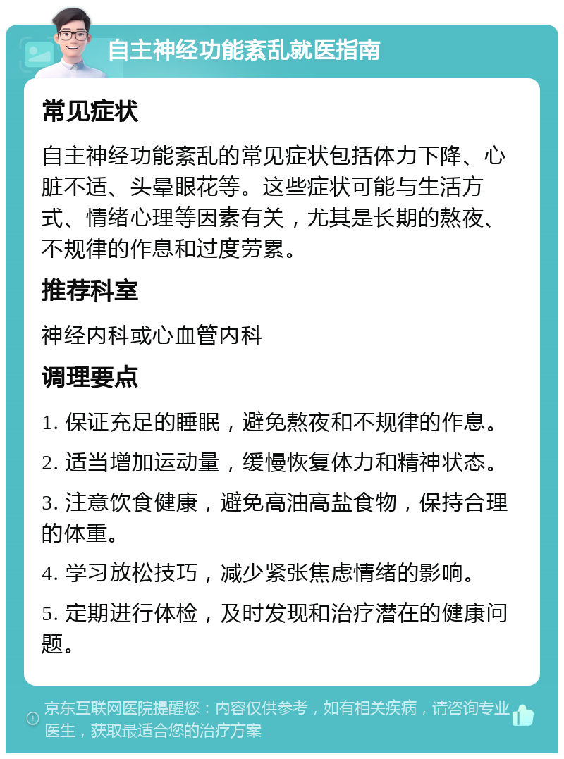 自主神经功能紊乱就医指南 常见症状 自主神经功能紊乱的常见症状包括体力下降、心脏不适、头晕眼花等。这些症状可能与生活方式、情绪心理等因素有关，尤其是长期的熬夜、不规律的作息和过度劳累。 推荐科室 神经内科或心血管内科 调理要点 1. 保证充足的睡眠，避免熬夜和不规律的作息。 2. 适当增加运动量，缓慢恢复体力和精神状态。 3. 注意饮食健康，避免高油高盐食物，保持合理的体重。 4. 学习放松技巧，减少紧张焦虑情绪的影响。 5. 定期进行体检，及时发现和治疗潜在的健康问题。