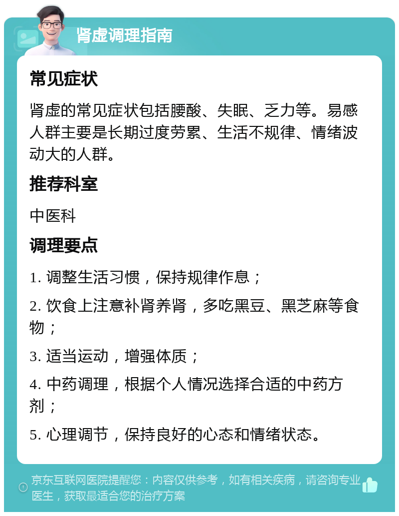 肾虚调理指南 常见症状 肾虚的常见症状包括腰酸、失眠、乏力等。易感人群主要是长期过度劳累、生活不规律、情绪波动大的人群。 推荐科室 中医科 调理要点 1. 调整生活习惯，保持规律作息； 2. 饮食上注意补肾养肾，多吃黑豆、黑芝麻等食物； 3. 适当运动，增强体质； 4. 中药调理，根据个人情况选择合适的中药方剂； 5. 心理调节，保持良好的心态和情绪状态。