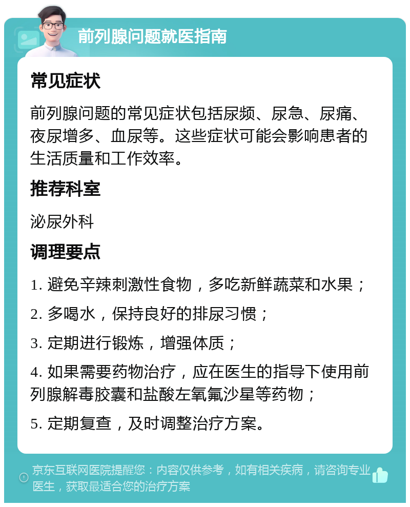 前列腺问题就医指南 常见症状 前列腺问题的常见症状包括尿频、尿急、尿痛、夜尿增多、血尿等。这些症状可能会影响患者的生活质量和工作效率。 推荐科室 泌尿外科 调理要点 1. 避免辛辣刺激性食物，多吃新鲜蔬菜和水果； 2. 多喝水，保持良好的排尿习惯； 3. 定期进行锻炼，增强体质； 4. 如果需要药物治疗，应在医生的指导下使用前列腺解毒胶囊和盐酸左氧氟沙星等药物； 5. 定期复查，及时调整治疗方案。