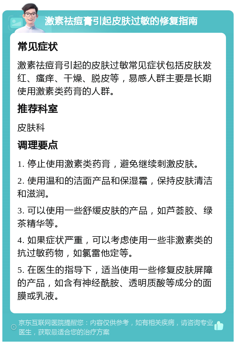 激素祛痘膏引起皮肤过敏的修复指南 常见症状 激素祛痘膏引起的皮肤过敏常见症状包括皮肤发红、瘙痒、干燥、脱皮等，易感人群主要是长期使用激素类药膏的人群。 推荐科室 皮肤科 调理要点 1. 停止使用激素类药膏，避免继续刺激皮肤。 2. 使用温和的洁面产品和保湿霜，保持皮肤清洁和滋润。 3. 可以使用一些舒缓皮肤的产品，如芦荟胶、绿茶精华等。 4. 如果症状严重，可以考虑使用一些非激素类的抗过敏药物，如氯雷他定等。 5. 在医生的指导下，适当使用一些修复皮肤屏障的产品，如含有神经酰胺、透明质酸等成分的面膜或乳液。