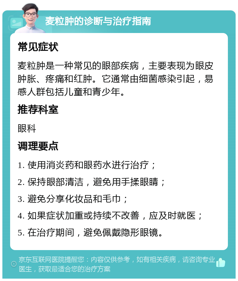 麦粒肿的诊断与治疗指南 常见症状 麦粒肿是一种常见的眼部疾病，主要表现为眼皮肿胀、疼痛和红肿。它通常由细菌感染引起，易感人群包括儿童和青少年。 推荐科室 眼科 调理要点 1. 使用消炎药和眼药水进行治疗； 2. 保持眼部清洁，避免用手揉眼睛； 3. 避免分享化妆品和毛巾； 4. 如果症状加重或持续不改善，应及时就医； 5. 在治疗期间，避免佩戴隐形眼镜。