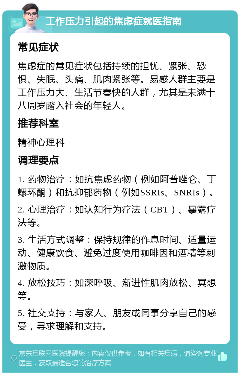 工作压力引起的焦虑症就医指南 常见症状 焦虑症的常见症状包括持续的担忧、紧张、恐惧、失眠、头痛、肌肉紧张等。易感人群主要是工作压力大、生活节奏快的人群，尤其是未满十八周岁踏入社会的年轻人。 推荐科室 精神心理科 调理要点 1. 药物治疗：如抗焦虑药物（例如阿普唑仑、丁螺环酮）和抗抑郁药物（例如SSRIs、SNRIs）。 2. 心理治疗：如认知行为疗法（CBT）、暴露疗法等。 3. 生活方式调整：保持规律的作息时间、适量运动、健康饮食、避免过度使用咖啡因和酒精等刺激物质。 4. 放松技巧：如深呼吸、渐进性肌肉放松、冥想等。 5. 社交支持：与家人、朋友或同事分享自己的感受，寻求理解和支持。