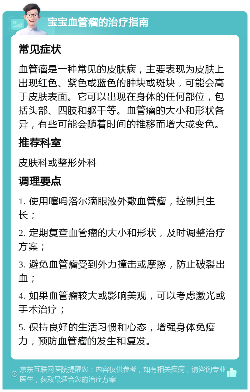 宝宝血管瘤的治疗指南 常见症状 血管瘤是一种常见的皮肤病，主要表现为皮肤上出现红色、紫色或蓝色的肿块或斑块，可能会高于皮肤表面。它可以出现在身体的任何部位，包括头部、四肢和躯干等。血管瘤的大小和形状各异，有些可能会随着时间的推移而增大或变色。 推荐科室 皮肤科或整形外科 调理要点 1. 使用噻吗洛尔滴眼液外敷血管瘤，控制其生长； 2. 定期复查血管瘤的大小和形状，及时调整治疗方案； 3. 避免血管瘤受到外力撞击或摩擦，防止破裂出血； 4. 如果血管瘤较大或影响美观，可以考虑激光或手术治疗； 5. 保持良好的生活习惯和心态，增强身体免疫力，预防血管瘤的发生和复发。