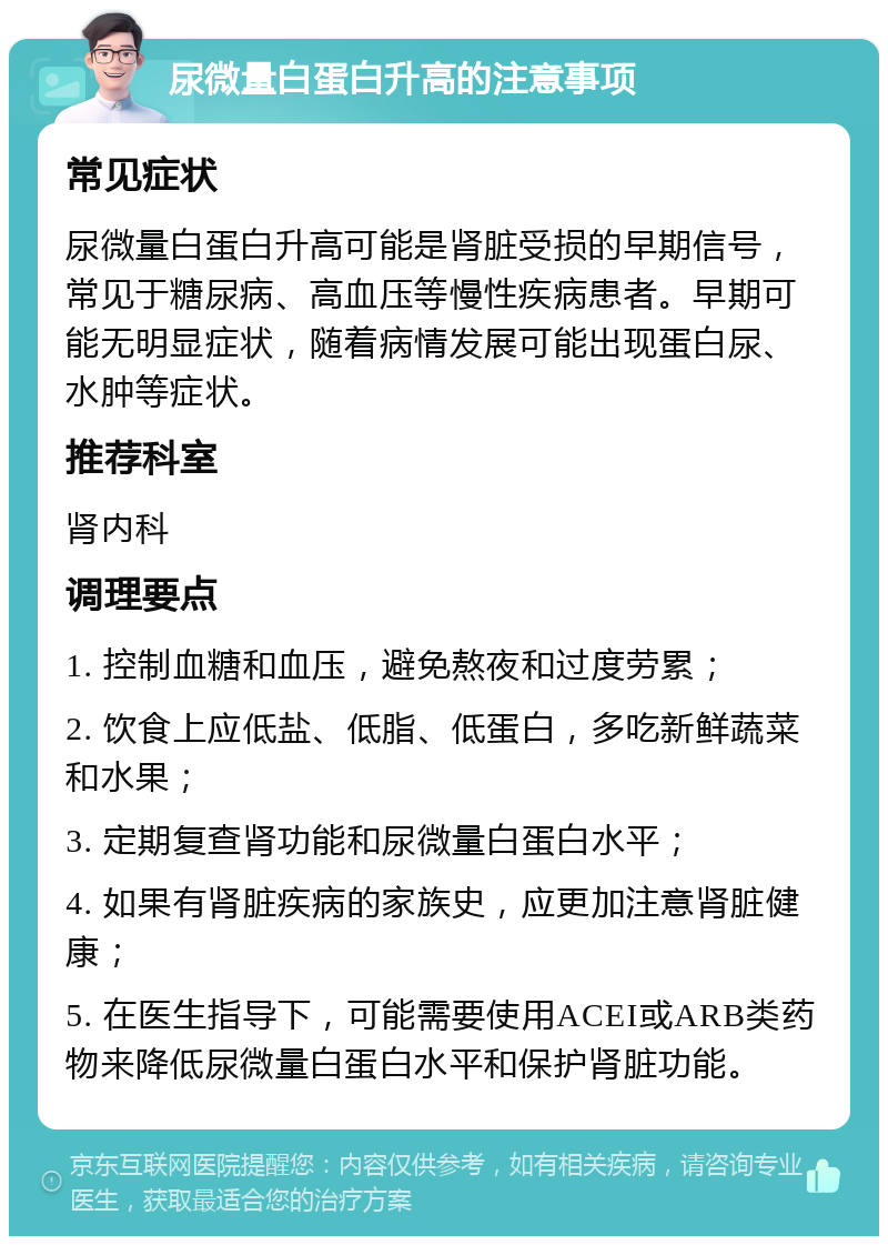 尿微量白蛋白升高的注意事项 常见症状 尿微量白蛋白升高可能是肾脏受损的早期信号，常见于糖尿病、高血压等慢性疾病患者。早期可能无明显症状，随着病情发展可能出现蛋白尿、水肿等症状。 推荐科室 肾内科 调理要点 1. 控制血糖和血压，避免熬夜和过度劳累； 2. 饮食上应低盐、低脂、低蛋白，多吃新鲜蔬菜和水果； 3. 定期复查肾功能和尿微量白蛋白水平； 4. 如果有肾脏疾病的家族史，应更加注意肾脏健康； 5. 在医生指导下，可能需要使用ACEI或ARB类药物来降低尿微量白蛋白水平和保护肾脏功能。