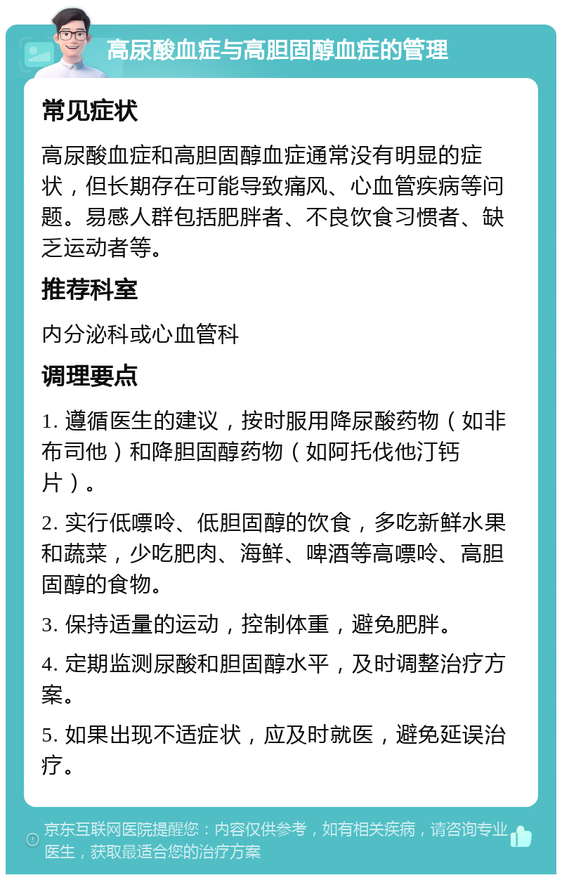 高尿酸血症与高胆固醇血症的管理 常见症状 高尿酸血症和高胆固醇血症通常没有明显的症状，但长期存在可能导致痛风、心血管疾病等问题。易感人群包括肥胖者、不良饮食习惯者、缺乏运动者等。 推荐科室 内分泌科或心血管科 调理要点 1. 遵循医生的建议，按时服用降尿酸药物（如非布司他）和降胆固醇药物（如阿托伐他汀钙片）。 2. 实行低嘌呤、低胆固醇的饮食，多吃新鲜水果和蔬菜，少吃肥肉、海鲜、啤酒等高嘌呤、高胆固醇的食物。 3. 保持适量的运动，控制体重，避免肥胖。 4. 定期监测尿酸和胆固醇水平，及时调整治疗方案。 5. 如果出现不适症状，应及时就医，避免延误治疗。