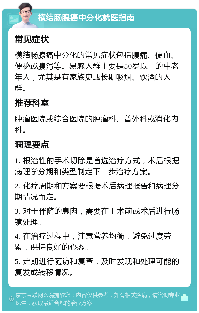 横结肠腺癌中分化就医指南 常见症状 横结肠腺癌中分化的常见症状包括腹痛、便血、便秘或腹泻等。易感人群主要是50岁以上的中老年人，尤其是有家族史或长期吸烟、饮酒的人群。 推荐科室 肿瘤医院或综合医院的肿瘤科、普外科或消化内科。 调理要点 1. 根治性的手术切除是首选治疗方式，术后根据病理学分期和类型制定下一步治疗方案。 2. 化疗周期和方案要根据术后病理报告和病理分期情况而定。 3. 对于伴随的息肉，需要在手术前或术后进行肠镜处理。 4. 在治疗过程中，注意营养均衡，避免过度劳累，保持良好的心态。 5. 定期进行随访和复查，及时发现和处理可能的复发或转移情况。