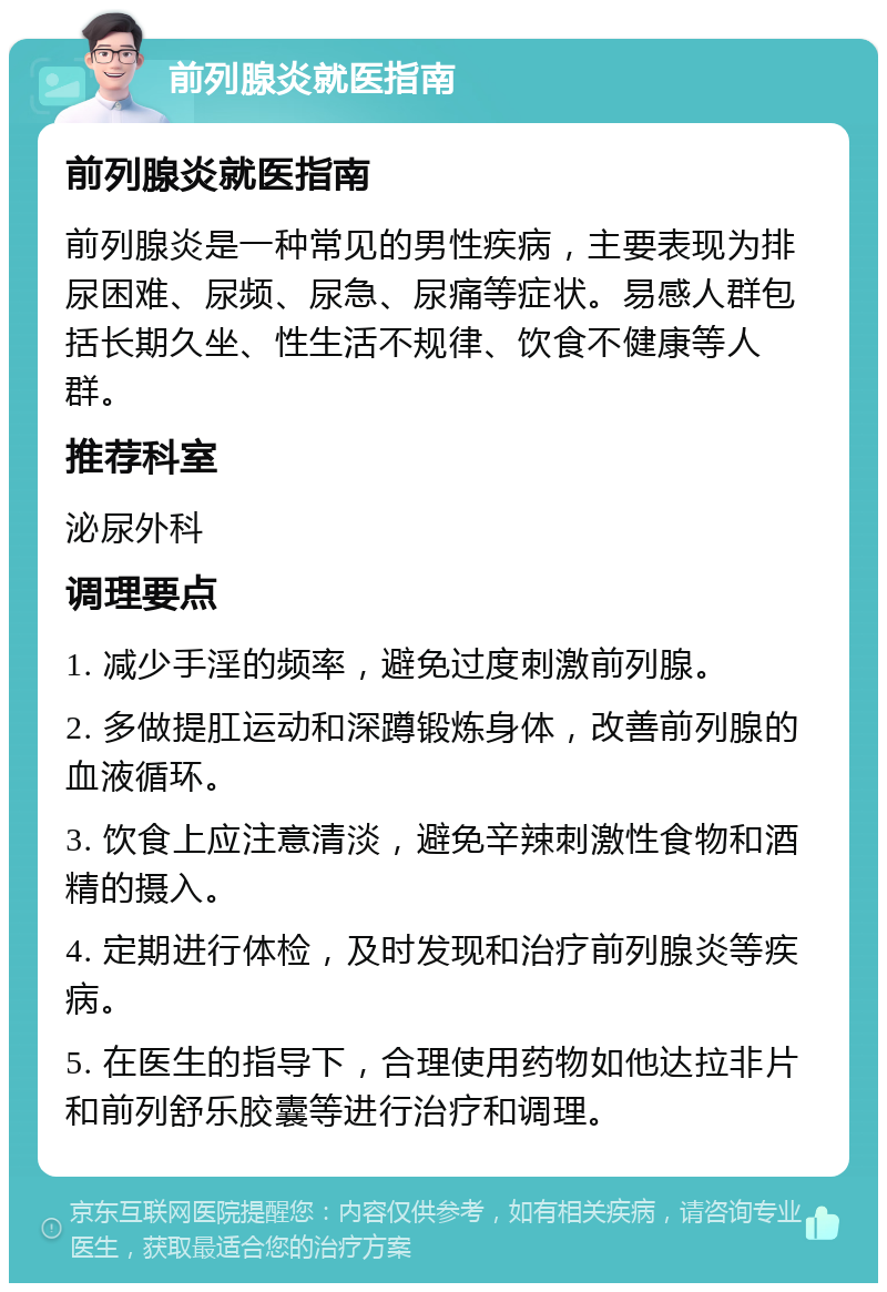 前列腺炎就医指南 前列腺炎就医指南 前列腺炎是一种常见的男性疾病，主要表现为排尿困难、尿频、尿急、尿痛等症状。易感人群包括长期久坐、性生活不规律、饮食不健康等人群。 推荐科室 泌尿外科 调理要点 1. 减少手淫的频率，避免过度刺激前列腺。 2. 多做提肛运动和深蹲锻炼身体，改善前列腺的血液循环。 3. 饮食上应注意清淡，避免辛辣刺激性食物和酒精的摄入。 4. 定期进行体检，及时发现和治疗前列腺炎等疾病。 5. 在医生的指导下，合理使用药物如他达拉非片和前列舒乐胶囊等进行治疗和调理。